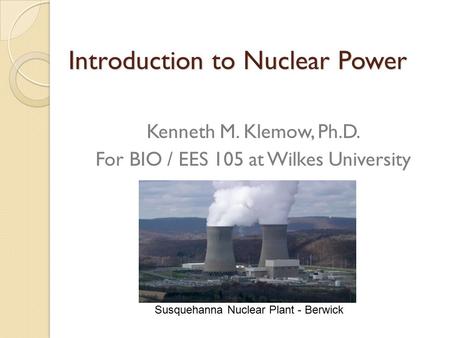 Introduction to Nuclear Power Kenneth M. Klemow, Ph.D. For BIO / EES 105 at Wilkes University Susquehanna Nuclear Plant - Berwick.