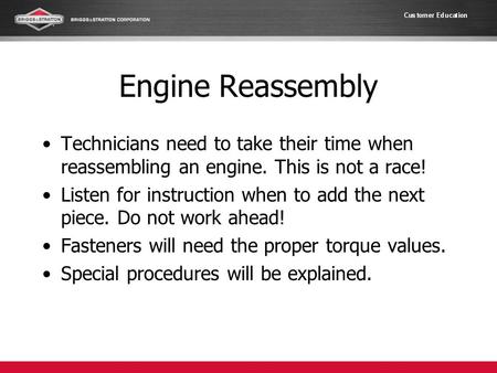 Engine Reassembly Technicians need to take their time when reassembling an engine. This is not a race! Listen for instruction when to add the next piece.