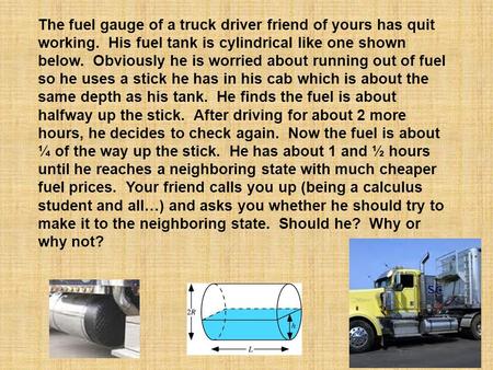 The fuel gauge of a truck driver friend of yours has quit working. His fuel tank is cylindrical like one shown below. Obviously he is worried about running.