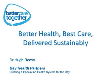 Better Health, Best Care, Delivered Sustainably Dr Hugh Reeve Bay Health Partners Creating a Population Health System for the Bay.