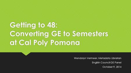 Getting to 48: Converting GE to Semesters at Cal Poly Pomona Wendolyn Vermeer, Metadata Librarian English Council GE Panel October 9, 2014 Wendolyn Vermeer,