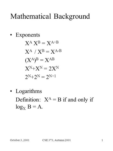 October 3, 2001CSE 373, Autumn 20011 Mathematical Background Exponents X A X B = X A+B X A / X B = X A-B (X A ) B = X AB X N +X N = 2X N 2 N +2 N = 2 N+1.