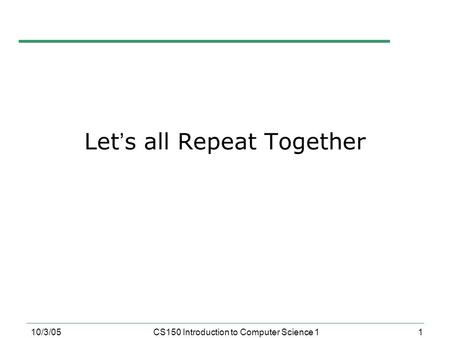 1 10/3/05CS150 Introduction to Computer Science 1 Let ’ s all Repeat Together.