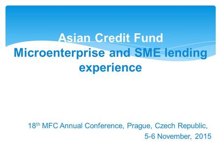 18 th MFC Annual Conference, Prague, Czech Republic, 5-6 November, 2015 Asian Credit Fund Microenterprise and SME lending experience.