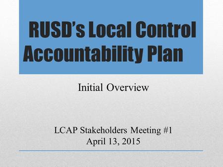 RUSD’s Local Control Accountability Plan LCAP Stakeholders Meeting #1 April 13, 2015 Initial Overview.