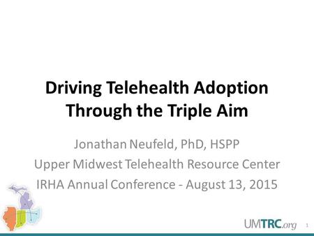 Driving Telehealth Adoption Through the Triple Aim Jonathan Neufeld, PhD, HSPP Upper Midwest Telehealth Resource Center IRHA Annual Conference - August.