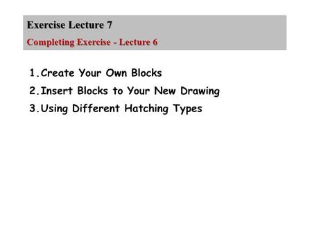 Exercise Lecture 7 Completing Exercise - Lecture 6 1.Create Your Own Blocks 2.Insert Blocks to Your New Drawing 3.Using Different Hatching Types.