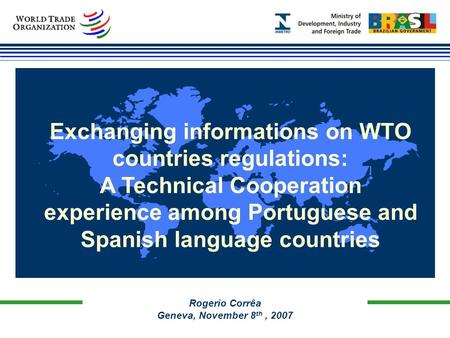 Rogerio Corrêa Geneva, November 8 th, 2007 Exchanging informations on WTO countries regulations: A Technical Cooperation experience among Portuguese and.