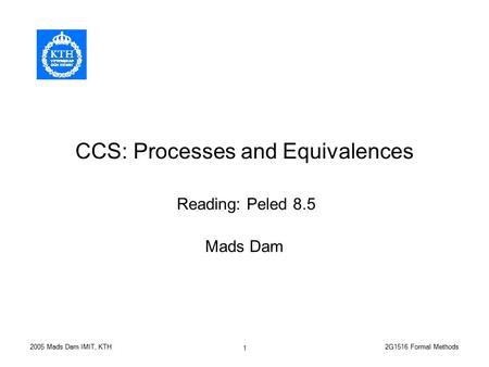 2G1516 Formal Methods2005 Mads Dam IMIT, KTH 1 CCS: Processes and Equivalences Mads Dam Reading: Peled 8.5.