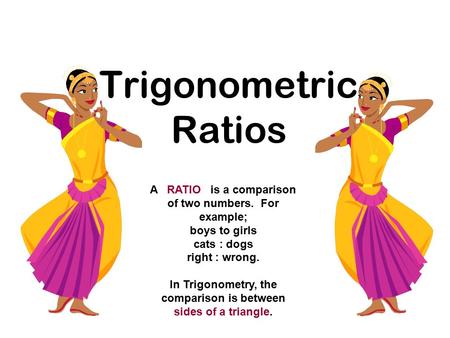 Trigonometric Ratios A RATIO is a comparison of two numbers. For example; boys to girls cats : dogs right : wrong. In Trigonometry, the comparison is between.