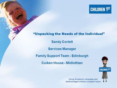 Giving Scotland’s vulnerable and disadvantaged children a brighter future “Unpacking the Needs of the Individual” Sandy Corlett Services Manager Family.