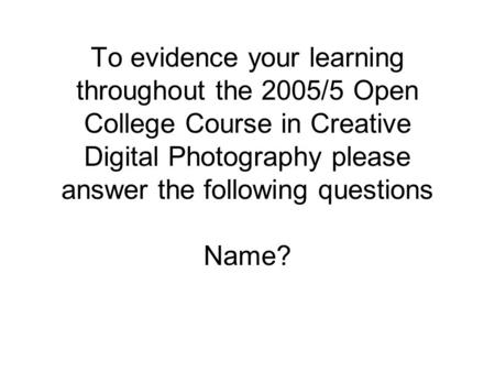 To evidence your learning throughout the 2005/5 Open College Course in Creative Digital Photography please answer the following questions Name?