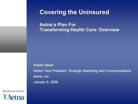 Covering the Uninsured Aetna’s Plan For Transforming Health Care: Overview Robert Mead Senior Vice President, Strategic Marketing and Communications Aetna,