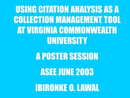 USING CITATION ANALYSIS AS A COLLECTION MANAGEMENT TOOL AT VIRGINIA COMMONWEALTH UNIVERSITY A POSTER SESSION ASEE JUNE 2003 IBIRONKE O. LAWAL.