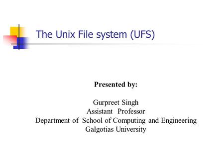 The Unix File system (UFS) Presented by: Gurpreet Singh Assistant Professor Department of School of Computing and Engineering Galgotias University.