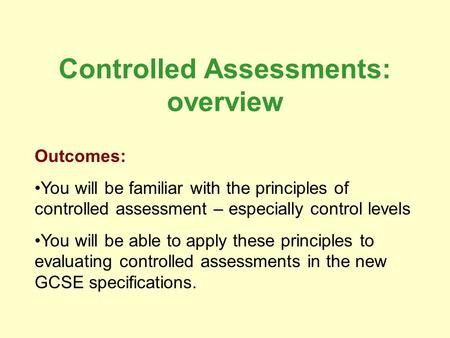 Controlled Assessments: overview Outcomes: You will be familiar with the principles of controlled assessment – especially control levels You will be able.