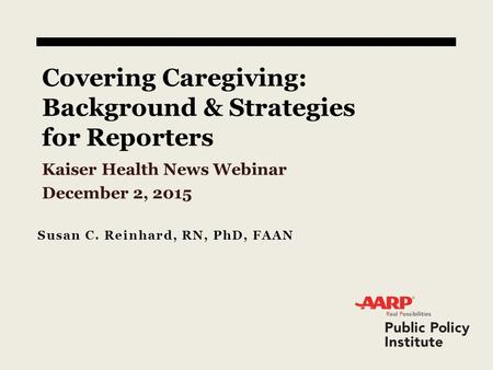 Covering Caregiving: Background & Strategies for Reporters Kaiser Health News Webinar December 2, 2015 Susan C. Reinhard, RN, PhD, FAAN.