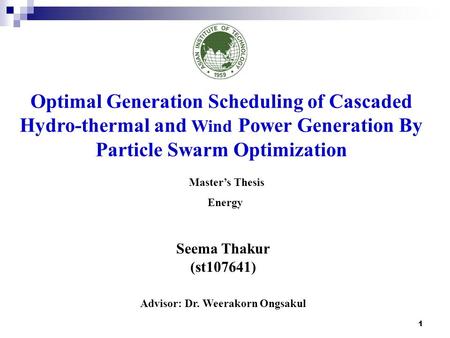 1 Seema Thakur (st107641) Advisor: Dr. Weerakorn Ongsakul Optimal Generation Scheduling of Cascaded Hydro-thermal and Wind Power Generation By Particle.