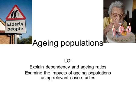 Ageing populations LO: Explain dependency and ageing ratios Examine the impacts of ageing populations using relevant case studies.