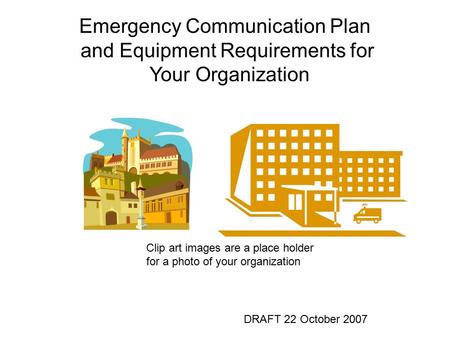 Emergency Communication Plan and Equipment Requirements for Your Organization DRAFT 22 October 2007 Clip art images are a place holder for a photo of your.