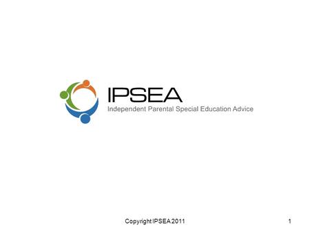 Copyright IPSEA 20111. IPSEA - Who we are An Indpendent charity Provide legally based advice & support Parents who have a child with SEN &/ or a disability.