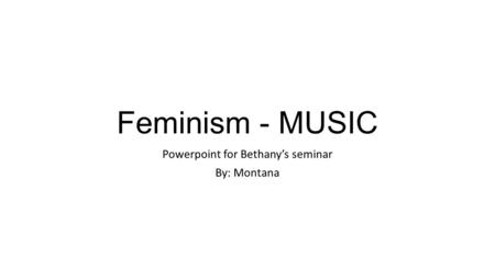 Feminism - MUSIC Powerpoint for Bethany’s seminar By: Montana.