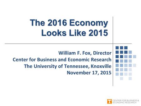 William F. Fox, Director Center for Business and Economic Research The University of Tennessee, Knoxville November 17, 2015 The 2016 Economy Looks Like.