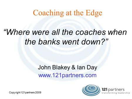 Coaching at the Edge John Blakey & Ian Day www.121partners.com “Where were all the coaches when the banks went down?” Copyright 121partners 2009.