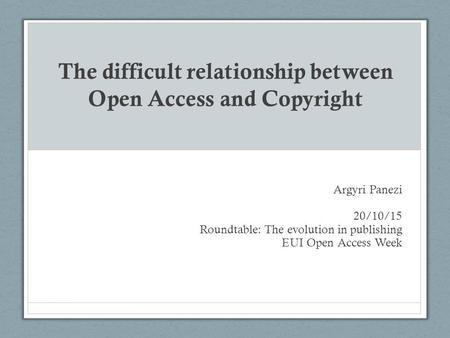 The difficult relationship between Open Access and Copyright Argyri Panezi 20/10/15 Roundtable: The evolution in publishing EUI Open Access Week.