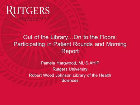 Out of the Library…On to the Floors: Participating in Patient Rounds and Morning Report Pamela Hargwood, MLIS AHIP Rutgers University Robert Wood Johnson.