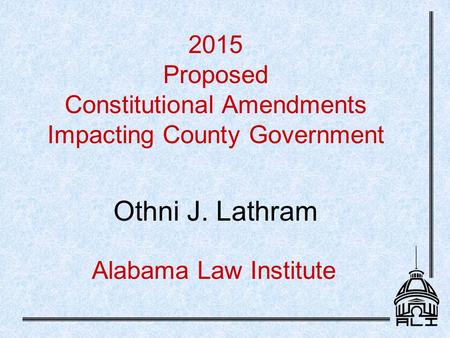 Alabama Law Institute 2015 Proposed Constitutional Amendments Impacting County Government Othni J. Lathram.