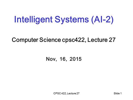 CPSC 422, Lecture 27Slide 1 Intelligent Systems (AI-2) Computer Science cpsc422, Lecture 27 Nov, 16, 2015.