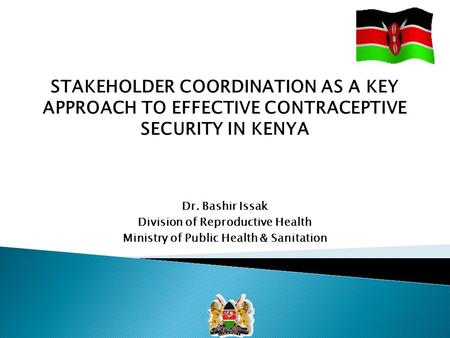 STAKEHOLDER COORDINATION AS A KEY APPROACH TO EFFECTIVE CONTRACEPTIVE SECURITY IN KENYA Dr. Bashir Issak Division of Reproductive Health Ministry of Public.