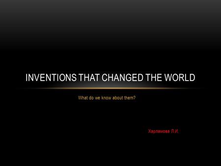 What do we know about them? Харламова Л.И. INVENTIONS THAT CHANGED THE WORLD.