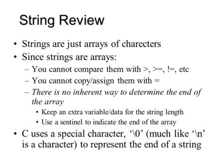 String Review Strings are just arrays of charecters Since strings are arrays: –You cannot compare them with >, >=, !=, etc –You cannot copy/assign them.