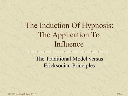 069—1© 2003, Jeffrey K. Zeig, Ph.D. The Induction Of Hypnosis: The Application To Influence The Traditional Model versus Ericksonian Principles.