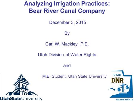 Analyzing Irrigation Practices: Bear River Canal Company December 3, 2015 By Carl W. Mackley, P.E. Utah Division of Water Rights and M.E. Student, Utah.