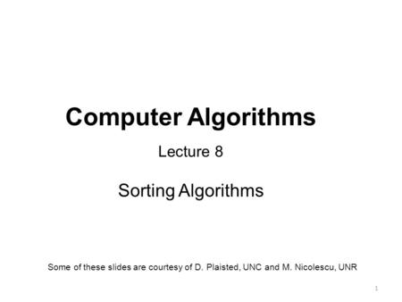 1 Computer Algorithms Lecture 8 Sorting Algorithms Some of these slides are courtesy of D. Plaisted, UNC and M. Nicolescu, UNR.