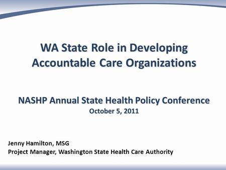 WA State Role in Developing Accountable Care Organizations NASHP Annual State Health Policy Conference October 5, 2011 Jenny Hamilton, MSG Project Manager,