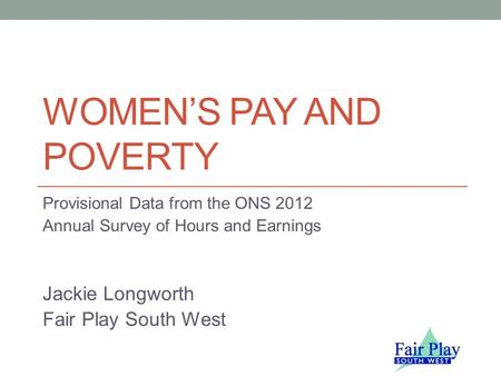 WOMEN’S PAY AND POVERTY Provisional Data from the ONS 2012 Annual Survey of Hours and Earnings Jackie Longworth Fair Play South West.