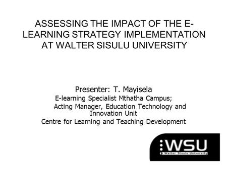 ASSESSING THE IMPACT OF THE E- LEARNING STRATEGY IMPLEMENTATION AT WALTER SISULU UNIVERSITY Presenter: T. Mayisela E-learning Specialist Mthatha Campus;