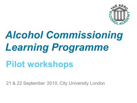 Pilot workshops Alcohol Commissioning Learning Programme 21 & 22 September 2010, City University London.