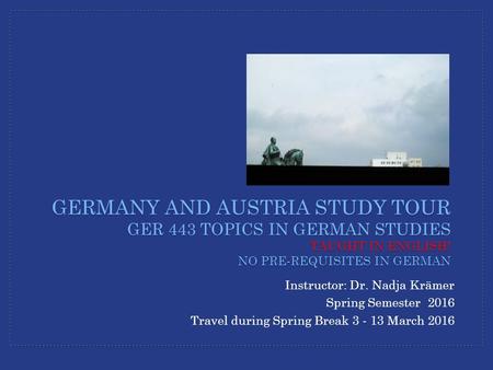 Instructor: Dr. Nadja Krämer Spring Semester 2016 Travel during Spring Break 3 - 13 March 2016 GERMANY AND AUSTRIA STUDY TOUR GER 443 TOPICS IN GERMAN.