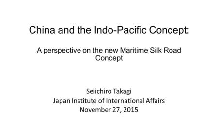 China and the Indo-Pacific Concept: A perspective on the new Maritime Silk Road Concept Seiichiro Takagi Japan Institute of International Affairs November.