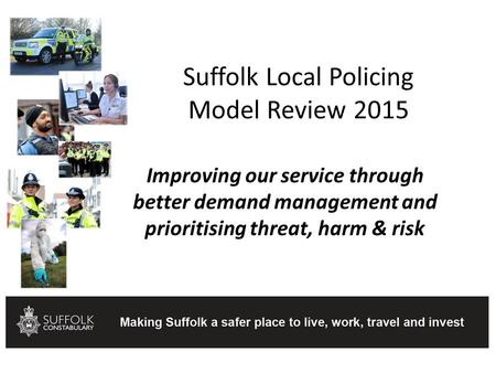 Suffolk Local Policing Model Review 2015 Improving our service through better demand management and prioritising threat, harm & risk.