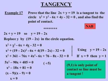 TANGENCY Example 17Prove that the line 2x + y = 19 is a tangent to the circle x 2 + y 2 - 6x + 4y - 32 = 0, and also find the point of contact. ********