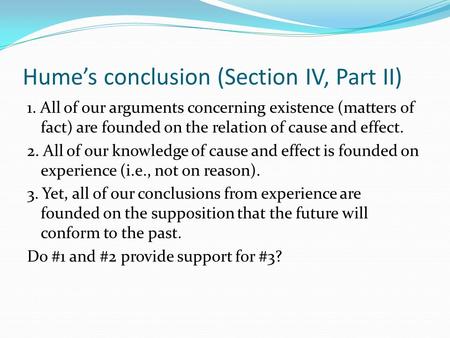 Hume’s conclusion (Section IV, Part II) 1. All of our arguments concerning existence (matters of fact) are founded on the relation of cause and effect.