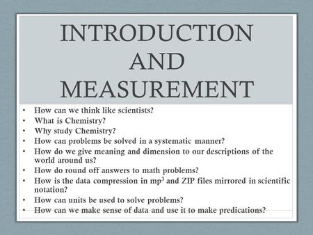 INTRODUCTION AND MEASUREMENT How can we think like scientists? What is Chemistry? Why study Chemistry? How can problems be solved in a systematic manner?