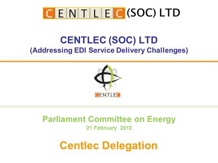 CENTLEC (SOC) LTD (Addressing EDI Service Delivery Challenges) Centlec Delegation (SOC) LTD Parliament Committee on Energy 21 February 2012.