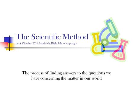 The Scientific Method by A.Cloutier 2011 Sandwich High School copyright The process of finding answers to the questions we have concerning the matter in.